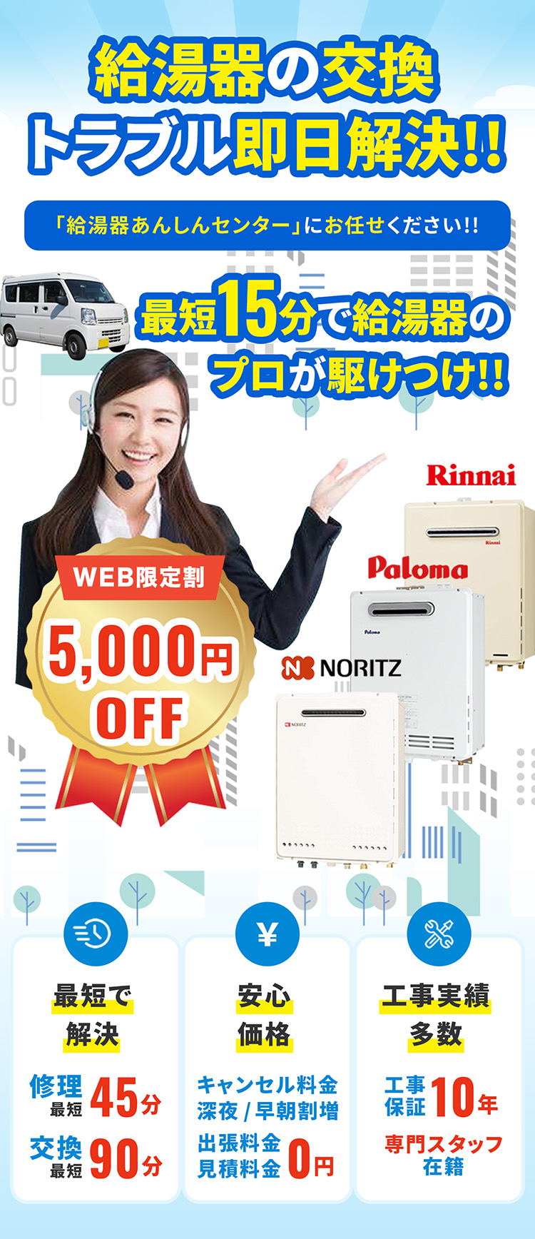 給湯器の交換トラブル即日解決!! 「給湯器あんしんセンター」にお任せください!! 最短15分で給湯器のプロが駆けつけ!! WEB限定割5,000円OFF 最短で解決 修理最短45分 交換最短90分 安心価格 キャンセル料金深夜/早朝割増 出張料金見積料金0円 工事実績多数 工事保証10年専門スタッフ在籍